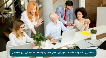 3 معايير.. خطوات فعّالة لتعويض نقص الخبرة وضعف الأداء في بيئة العمل